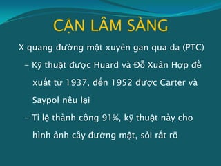 CẬN LÂM SÀNG
X quang đường mật xuyên gan qua da (PTC)
- Kỹ thuật được Huard và Đỗ Xuân Hợp đề
xuất từ 1937, đến 1952 được Carter và
Saypol nêu lại
- Tỉ lệ thành công 91%, kỹ thuật này cho
hình ảnh cây đường mật, sỏi rất rõ
 
