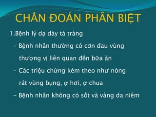 CHẨN ĐOÁN PHÂN BIỆT
1.Bệnh lý dạ dày tá tràng
- Bệnh nhân thường có cơn đau vùng
thượng vị liên quan đến bữa ăn
- Các triệu chứng kèm theo như nóng
rát vùng bụng, ợ hơi, ợ chua
- Bệnh nhân không có sốt và vàng da niêm
 