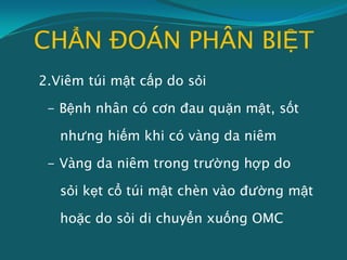 CHẨN ĐOÁN PHÂN BIỆT
2.Viêm túi mật cấp do sỏi
- Bệnh nhân có cơn đau quặn mật, sốt
nhưng hiếm khi có vàng da niêm
- Vàng da niêm trong trường hợp do
sỏi kẹt cổ túi mật chèn vào đường mật
hoặc do sỏi di chuyển xuống OMC
 