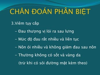 CHẨN ĐOÁN PHÂN BIỆT
3.Viêm tụy cấp
- Đau thượng vị lói ra sau lưng
- Mức độ đau rất nhiều và liên tục
- Nôn ói nhiều và không giảm đau sau nôn
- Thường không có sốt và vàng da
(trừ khi có sỏi đường mật kèm theo)
 