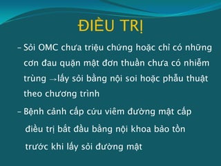 ĐIỀU TRỊ
- Sỏi OMC chưa triệu chứng hoặc chỉ có những
cơn đau quặn mật đơn thuần chưa có nhiễm
trùng lấy sỏi bằng nội soi hoặc phẫu thuật
theo chương trình
- Bệnh cảnh cấp cứu viêm đường mật cấp
điều trị bắt đầu bằng nội khoa bảo tồn
trước khi lấy sỏi đường mật
 