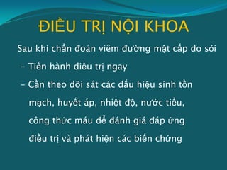 ĐIỀU TRỊ NỘI KHOA
Sau khi chẩn đoán viêm đường mật cấp do sỏi
- Tiến hành điều trị ngay
- Cần theo dõi sát các dấu hiệu sinh tồn
mạch, huyết áp, nhiệt độ, nước tiểu,
công thức máu để đánh giá đáp ứng
điều trị và phát hiện các biến chứng
 