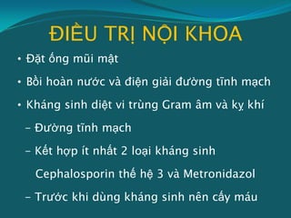 ĐIỀU TRỊ NỘI KHOA
• Đặt ống mũi mật
• Bồi hoàn nước và điện giải đường tĩnh mạch
• Kháng sinh diệt vi trùng Gram âm và kỵ khí
- Đường tĩnh mạch
- Kết hợp ít nhất 2 loại kháng sinh
Cephalosporin thế hệ 3 và Metronidazol
- Trước khi dùng kháng sinh nên cấy máu
 
