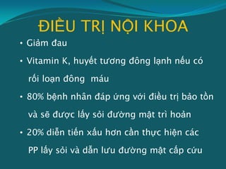 ĐIỀU TRỊ NỘI KHOA
• Giảm đau
• Vitamin K, huyết tương đông lạnh nếu có
rối loạn đông máu
• 80% bệnh nhân đáp ứng với điều trị bảo tồn
và sẽ được lấy sỏi đường mật trì hoản
• 20% diễn tiến xấu hơn cần thực hiện các
PP lấy sỏi và dẫn lưu đường mật cấp cứu
 