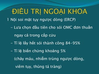 ĐIỀU TRỊ NGOẠI KHOA
1 Nội soi mật tụy ngược dòng (ERCP)
- Lưa chọn đầu tiên cho sỏi OMC đơn thuần
ngay cả trong cấp cứu
- Tỉ lệ lấy hết sỏi thành công 84-95%
- Tỉ lệ biến chứng khoảng 5%
(chảy máu, nhiễm trùng ngược dòng,
viêm tụy, thủng tá tràng)
 