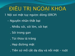 ĐIỀU TRỊ NGOẠI KHOA
1 Nội soi mật tụy ngược dòng (ERCP)
- Nguyên nhân thất bại
. Nhiều sỏi, sỏi lớn, sỏi kẹt
. Sỏi trong gan
. Túi thừa tá tràng
. Hẹp đường mật
. Tiền sử mổ cắt dạ dày và nối mật – ruột
 