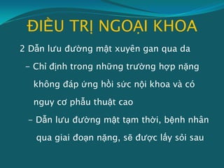 ĐIỀU TRỊ NGOẠI KHOA
2 Dẫn lưu đường mật xuyên gan qua da
- Chỉ định trong những trường hợp nặng
không đáp ứng hồi sức nội khoa và có
nguy cơ phẫu thuật cao
- Dẫn lưu đường mật tạm thời, bệnh nhân
qua giai đoạn nặng, sẽ được lấy sỏi sau
 
