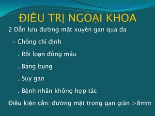 ĐIỀU TRỊ NGOẠI KHOA
2 Dẫn lưu đường mật xuyên gan qua da
- Chống chỉ đỊnh
. Rối loạn đông máu
. Báng bụng
. Suy gan
. Bệnh nhân không hợp tác
Điều kiện cần: đường mật trong gan giãn >8mm
 