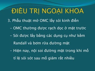 ĐIỀU TRỊ NGOẠI KHOA
3. Phẫu thuật mở OMC lấy sỏi kinh điển
- OMC thường được rạch dọc ở mặt trước
- Sỏi được lấy bằng các dụng cụ như kềm
Randall và bơm rữa đường mật
- Hiện nay, nội soi đường mật trong khi mổ
tỉ lệ sỏi sót sau mổ giảm rất nhiều
 