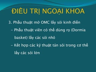 ĐIỀU TRỊ NGOẠI KHOA
3. Phẫu thuật mở OMC lấy sỏi kinh điển
- Phẫu thuật viên có thể dùng rọ (Dormia
basket) lấy các sỏi nhỏ
- Kết hợp các kỹ thuật tán sỏi trong cơ thể
lấy các sỏi lớn
 