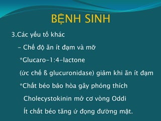 BỆNH SINH
3.Các yếu tố khác
- Chế độ ăn ít đạm và mỡ
*Glucaro-1:4-lactone
(ức chế ß glucuronidase) giảm khi ăn ít đạm
*Chất béo bảo hòa gây phóng thích
Cholecystokinin mở cơ vòng Oddi
Ít chất béo tăng ứ đọng đường mật.
 