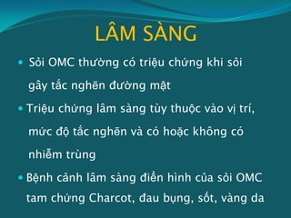 LÂM SÀNG
 Sỏi OMC thường có triệu chứng khi sỏi
gây tắc nghẽn đường mật
 Triệu chứng lâm sàng tùy thuộc vào vị trí,
mức độ tắc nghẽn và có hoặc không có
nhiễm trùng
 Bệnh cảnh lâm sàng điển hình của sỏi OMC
tam chứng Charcot, đau bụng, sốt, vàng da
 