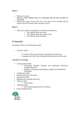 Phase 3:
• Practice your song.
• Record a video, without song, of a landscape with the same duration of
your song.
• Perform the song in front of the class. The song will be recorded and the
teacher will mix the other video with green screen.
Phase 4:
• Write your reflection and upload it to Onedrive/Google Drive.
§ Your opinion about your work.
§ Your opinión about your partner work.
§ Your opinion about the project.
Evaluación:
The project will be asset following this steps:
• Criteria C and D.
o C: Content of the song, pertinence and coherence of the lyrics.
o Language used in the song, writing and the pronuntiation of the song.
Aproches To Learning:
• Communication Skills.
o Exchanging thoughts, messages and information effectively
through interaction
o Reading, writing and using language to gather and communicate
information
• Collaboration Skills.
• Working effectively with others
• Organitation Skills.
• Managing time and tasks effectively
• Affective skills:
o Perseverance
• Reflection skills:
o (Re-)considering the process of learning
• Creative thinking skills.
 