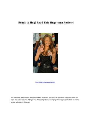 Ready to Sing? Read This Singorama Review!




                                    http://learnsingingeasily.com




You may have read reviews of other software programs, but you’ll be pleasantly surprised when you
learn about the features of Singorama. This comprehensive singing software program offers all of the
basics, with plenty of extras.
 
