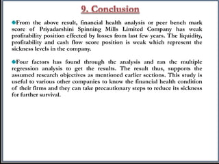 From the above result, financial health analysis or peer bench mark
score of Priyadarshini Spinning Mills Limited Company has weak
profitability position effected by losses from last few years. The liquidity,
profitability and cash flow score position is weak which represent the
sickness levels in the company.
Four factors has found through the analysis and ran the multiple
regression analysis to get the results. The result thus, supports the
assumed research objectives as mentioned earlier sections. This study is
useful to various other companies to know the financial health condition
of their firms and they can take precautionary steps to reduce its sickness
for further survival.
 