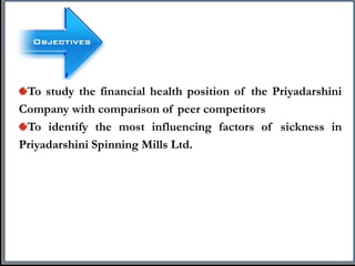 To study the financial health position of the Priyadarshini
Company with comparison of peer competitors
To identify the most influencing factors of sickness in
Priyadarshini Spinning Mills Ltd.
 