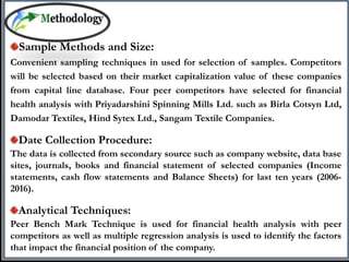 Sample Methods and Size:
Convenient sampling techniques in used for selection of samples. Competitors
will be selected based on their market capitalization value of these companies
from capital line database. Four peer competitors have selected for financial
health analysis with Priyadarshini Spinning Mills Ltd. such as Birla Cotsyn Ltd,
Damodar Textiles, Hind Sytex Ltd., Sangam Textile Companies.
Date Collection Procedure:
The data is collected from secondary source such as company website, data base
sites, journals, books and financial statement of selected companies (Income
statements, cash flow statements and Balance Sheets) for last ten years (2006-
2016).
Analytical Techniques:
Peer Bench Mark Technique is used for financial health analysis with peer
competitors as well as multiple regression analysis is used to identify the factors
that impact the financial position of the company.
 
