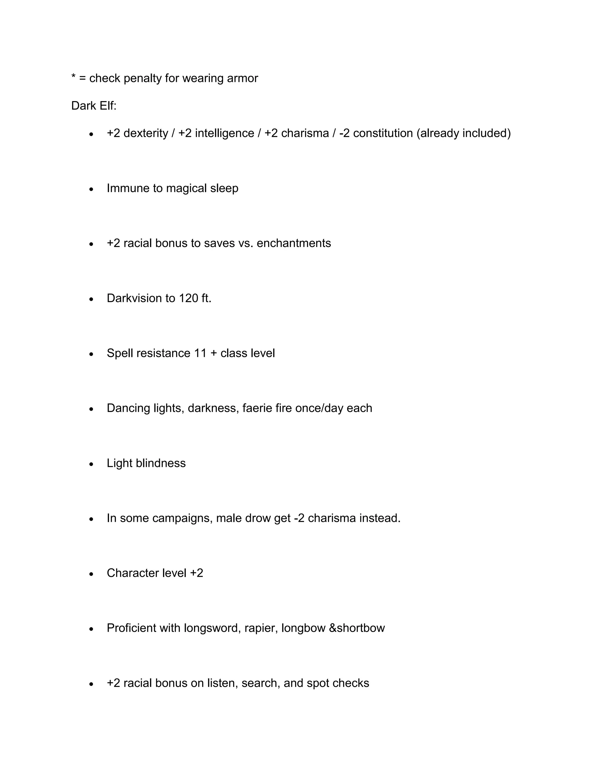 * = check penalty for wearing armor

Dark Elf:

       +2 dexterity / +2 intelligence / +2 charisma / -2 constitution (already included)



       Immune to magical sleep



       +2 racial bonus to saves vs. enchantments



       Darkvision to 120 ft.



       Spell resistance 11 + class level



       Dancing lights, darkness, faerie fire once/day each



       Light blindness



       In some campaigns, male drow get -2 charisma instead.



       Character level +2



       Proficient with longsword, rapier, longbow &shortbow



       +2 racial bonus on listen, search, and spot checks
 