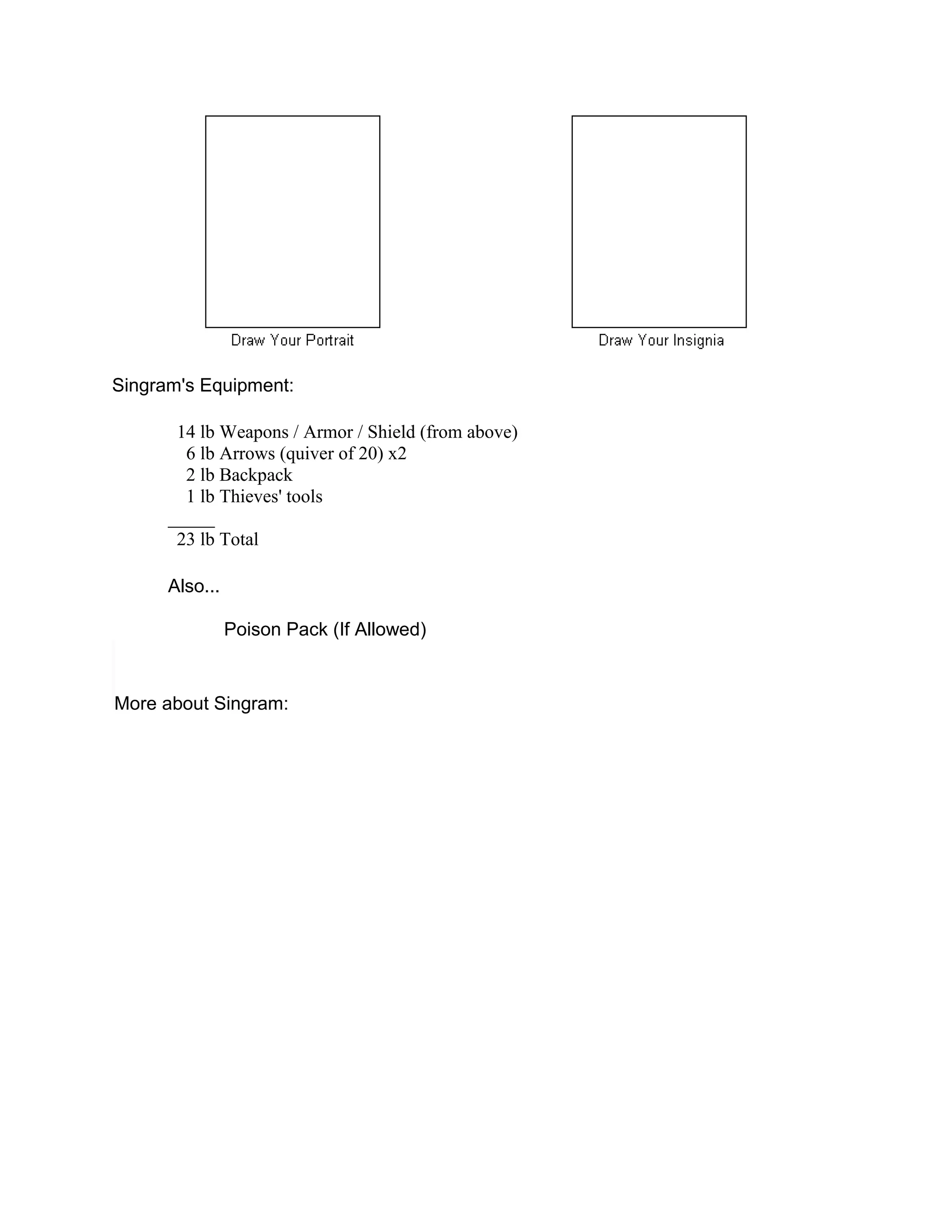 Singram's Equipment:

       14 lb Weapons / Armor / Shield (from above)
        6 lb Arrows (quiver of 20) x2
        2 lb Backpack
        1 lb Thieves' tools
      _____
       23 lb Total

      Also...

                Poison Pack (If Allowed)


More about Singram:
 