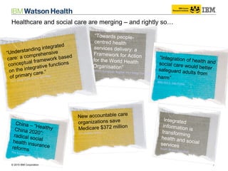 © 2014 IBM Corporation 7© 2015 IBM Corporation
“Towards people-
centred health
services delivery: a
Framework for Action
for the World Health
Organisation”
(WHO) European Region. Int J Integr Care 2013; Oct–Dec
“Integration of health andsocial care would bettersafeguard adults from
harm”
BMJ 2013; 346:f3266
China – “HealthyChina 2020”:radical socialhealth insurancereformsThe Economist
New accountable care
organizations save
Medicare $372 million
The Buffalo News
Integrated
information is
transforming
health and socialservicesSouth Wales Guardian
“Understanding integrated
care: a comprehensive
conceptual framework based
on the integrative functions
of primary care.”
Int J Integr Care 2013; Jan–Mar
Healthcare and social care are merging – and rightly so…
 