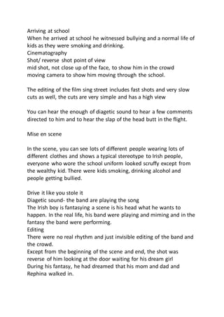Arriving at school
When he arrived at school he witnessed bullying and a normal life of
kids as they were smoking and drinking.
Cinematography
Shot/ reverse shot point of view
mid shot, not close up of the face, to show him in the crowd
moving camera to show him moving through the school.
The editing of the film sing street includes fast shots and very slow
cuts as well, the cuts are very simple and has a high view
You can hear the enough of diagetic sound to hear a few comments
directed to him and to hear the slap of the head butt in the flight.
Mise en scene
In the scene, you can see lots of different people wearing lots of
different clothes and shows a typical stereotype to Irish people,
everyone who wore the school uniform looked scruffy except from
the wealthy kid. There were kids smoking, drinking alcohol and
people getting bullied.
Drive it like you stole it
Diagetic sound- the band are playing the song
The Irish boy is fantasying a scene is his head what he wants to
happen. In the real life, his band were playing and miming and in the
fantasy the band were performing.
Editing
There were no real rhythm and just invisible editing of the band and
the crowd.
Except from the beginning of the scene and end, the shot was
reverse of him looking at the door waiting for his dream girl
During his fantasy, he had dreamed that his mom and dad and
Rephina walked in.
 