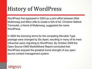 History of WordPress
WordPress first appeared in 2003 as a joint effort between Matt
Mullenweg and Mike Little to create a fork of b2. Christine Selleck
Tremoulet, a friend of Mullenweg, suggested the name
WordPress.
In 2004 the licensing terms for the competing Movable Type
package were changed by Six Apart, resulting in many of its most
influential users migrating to WordPress. By October 2009 the
Open Source CMS MarketShare Report concluded that
WordPress enjoyed the greatest brand strength of any open-
source content management system.
 