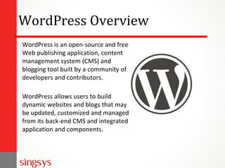 WordPress Overview
WordPress is an open-source and free
Web publishing application, content
management system (CMS) and
blogging tool built by a community of
developers and contributors.
WordPress allows users to build
dynamic websites and blogs that may
be updated, customized and managed
from its back-end CMS and integrated
application and components.
 