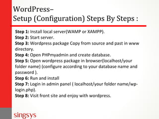 WordPress–
Setup (Configuration) Steps By Steps :
Step 1: Install local server(WAMP or XAMPP).
Step 2: Start server.
Step 3: Wordpress package Copy from source and past in www
directory.
Step 4: Open PHPmyadmin and create database.
Step 5: Open wordpress package in browser(localhost/your
folder name) (configure according to your database name and
password ).
Step 6: Run and install
Step 7: Login in admin panel ( localhost/your folder name/wp-
login.php).
Step 8: Visit front site and enjoy with wordpress.
 