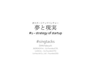 ITスタートアップベンチャー

    夢と現実
#1 – strategy of startup

      #singtacks
          SHIN Takeuchi
   BIZREACH Inc. - Co-Founder/CTO
     LUXA Inc. – Co-Founder/CTO
  Lei Hau’oli Co., Ltd. – Founder/CEO
 