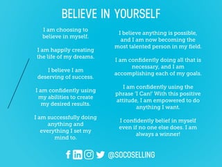 I am choosing to
believe in myself.
I am happily creating
the life of my dreams.
I believe I am
deserving of success.
I am conﬁdently using
my abilities to create
my desired results.
I am successfully doing
anything and
everything I set my
mind to.
I believe anything is possible,
and I am now becoming the
most talented person in my ﬁeld.
I am conﬁdently doing all that is
necessary, and I am
accomplishing each of my goals.
I am conﬁdently using the
phrase ‘I Can!’ With this positive
attitude, I am empowered to do
anything I want.
I conﬁdently believe in myself
even if no one else does. I am
always a winner!
@SOCOSELLING
BELIEVE IN YOURSELF
 