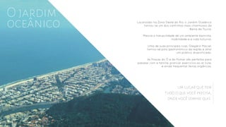 Localizado na Zona Oeste do Rio, o Jardim Oceânico
tornou-se um dos cantinhos mais charmosos da
Barra da Tijuca.
Mescla a tranquilidade de um ambiente bairrista,
mobilidade e a vida noturna.
Uma de suas principais ruas, Olegário Maciel,
tornou-se polo gastronômico da região e atrai
um público diversificado.
As Praças do Ó e do Pomar são perfeitas para
passear com a família, praticar exercícios ao ar livre,
e ainda frequentar feiras orgânicas.
O jardim
oceânico
um lugar que tem
tudo o que você precisa,
onde você sempre quis.
 