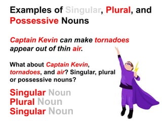 Examples of Singular, Plural, and
Possessive Nouns
Captain Kevin can make tornadoes
appear out of thin air.
What about Captain Kevin,
tornadoes, and air? Singular, plural
or possessive nouns?
Singular Noun
Plural Noun
Singular Noun
 