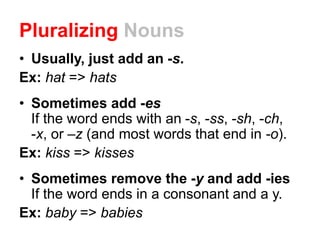 Pluralizing Nouns
• Usually, just add an -s.
Ex: hat => hats
• Sometimes add -es
If the word ends with an -s, -ss, -sh, -ch,
-x, or –z (and most words that end in -o).
Ex: kiss => kisses
• Sometimes remove the -y and add -ies
If the word ends in a consonant and a y.
Ex: baby => babies
 