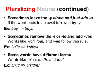 Pluralizing Nouns (continued)
• Sometimes leave the -y alone and just add -s
If the word ends in a vowel followed by -y
Ex: boy => boys
• Sometimes remove the -f or -fe and add -ves
Words like wolf, loaf, and wife follow this rule.
Ex: knife => knives
• Some words have different forms
Words like mice, teeth, and feet.
Ex: child => children
 