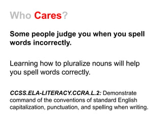 Who Cares?
Some people judge you when you spell
words incorrectly.
Learning how to pluralize nouns will help
you spell words correctly.
CCSS.ELA-LITERACY.CCRA.L.2: Demonstrate
command of the conventions of standard English
capitalization, punctuation, and spelling when writing.
 