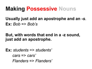 Making Possessive Nouns
Usually just add an apostrophe and an -s.
Ex: Bob => Bob’s
But, with words that end in a -z sound,
just add an apostrophe.
Ex: students => students’
cars => cars’
Flanders => Flanders’
 
