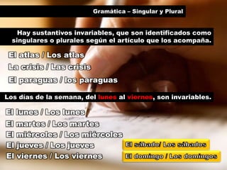 Gramática – Singular y Plural
El atlas / Los atlas
Hay sustantivos invariables, que son identificados como
singulares o plurales según el artículo que los acompaña.
La crisis / Las crisis
El paraguas / los paraguas
Los días de la semana, del lunes al viernes, son invariables.
El lunes / Los lunes
El martes / Los martes
El miércoles / Los miércoles
El jueves / Los jueves
El viernes / Los viernes