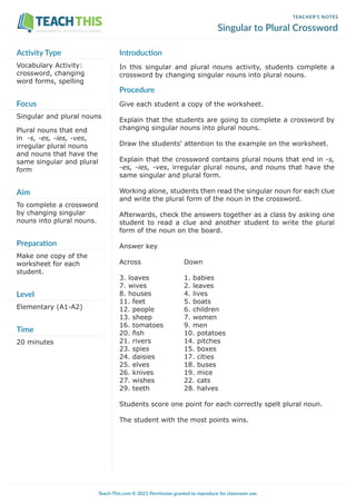 TEACHER’S NOTES
Singular to Plural Crossword
Introduction
In this singular and plural nouns activity, students complete a
crossword by changing singular nouns into plural nouns.
Procedure
Give each student a copy of the worksheet.
Explain that the students are going to complete a crossword by
changing singular nouns into plural nouns.
Draw the students' attention to the example on the worksheet.
Explain that the crossword contains plural nouns that end in -s,
-es, -ies, -ves, irregular plural nouns, and nouns that have the
same singular and plural form.
Working alone, students then read the singular noun for each clue
and write the plural form of the noun in the crossword.
Afterwards, check the answers together as a class by asking one
student to read a clue and another student to write the plural
form of the noun on the board.
Answer key
Across 		 Down
3. loaves		 1. babies
7. wives		 2. leaves
8. houses		 4. lives
11. feet		 5. boats
12. people		 6. children
13. sheep		 7. women
16. tomatoes 9. men
20. fish		 10. potatoes
21. rivers		 14. pitches
23. spies		 15. boxes
24. daisies		 17. cities
25. elves		 18. buses
26. knives		 19. mice
27. wishes		 22. cats
29. teeth		 28. halves
Students score one point for each correctly spelt plural noun.
The student with the most points wins.
Activity Type
Vocabulary Activity:
crossword, changing
word forms, spelling
Focus
Singular and plural nouns
Plural nouns that end
in -s, -es, -ies, -ves,
irregular plural nouns
and nouns that have the
same singular and plural
form
Aim
To complete a crossword
by changing singular
nouns into plural nouns.
Preparation
Make one copy of the
worksheet for each
student.
Level
Elementary (A1-A2)
Time
20 minutes
Teach-This.com © 2021 Permission granted to reproduce for classroom use.
WORKSHEETS, ACTIVITIES & GAMES
 