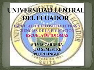 UNIVERSIDAD CENTRAL
    DEL ECUADOR
 FACULTAD DE FILOSOFIA LETRAS Y
   CIENCIAS DE LA EDUCACION
      ESCUELA DE IDIOMAS

        SILVIA CARRERA
         5TO SEMESTRE
         PLURILINGUE
 