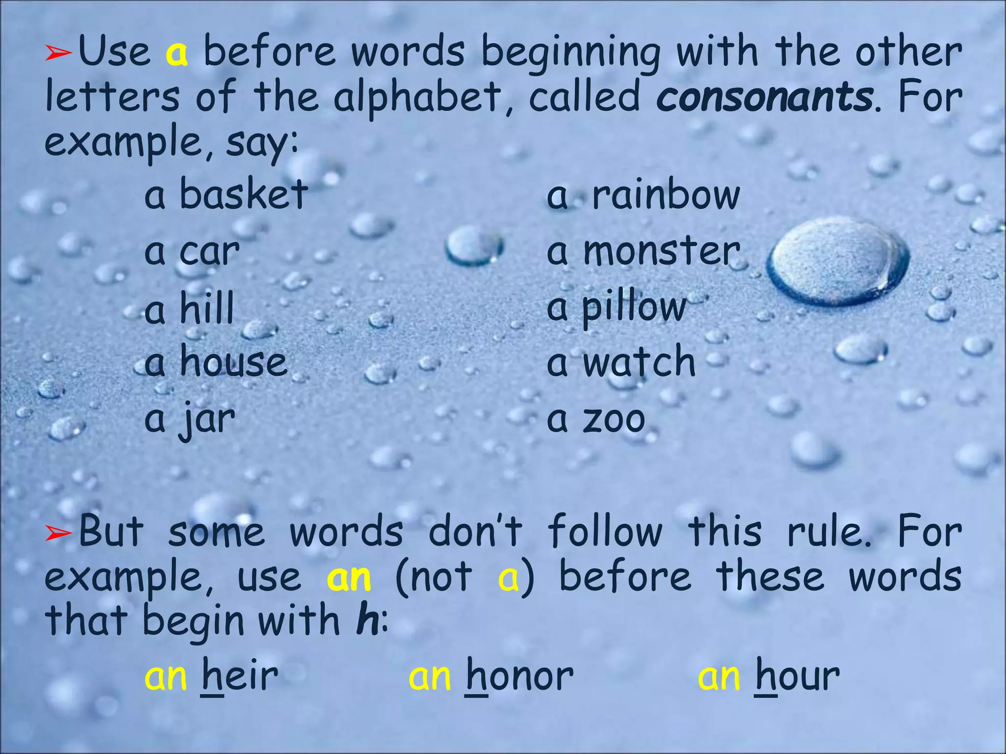 ➢Use a before words beginning with the other
letters of the alphabet, called consonants. For
example, say:
a basket
a car
a hill
a house
a jar
a rainbow
a monster
a pillow
a watch
a zoo
➢But some words don’t follow this rule. For
example, use an (not a) before these words
that begin with h:
an heir an honor an hour
 