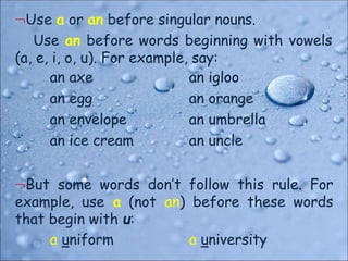 Use a or an before singular nouns.
Use an before words beginning with vowels
(a, e, i, o, u). For example, say:
an axe
an egg
an envelope
an ice cream
an igloo
an orange
an umbrella
an uncle
But some words don’t follow this rule. For
example, use a (not an) before these words
that begin with u:
a uniform a university
 