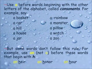 Use a before words beginning with the other
letters of the alphabet, called consonants. For
example, say:
a basket
a car
a hill
a house
a jar
a rainbow
a monster
a pillow
a watch
a zoo
But some words don’t follow this rule. For
example, use an (not a) before these words
that begin with h:
an heir an honor an hour
 