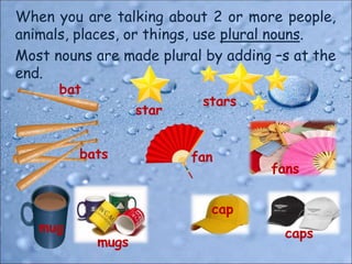 When you are talking about 2 or more people,
animals, places, or things, use plural nouns.
Most nouns are made plural by adding –s at the
end.
bat
bats
star
stars
mug
mugs
fan
fans
cap
caps
 