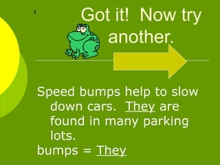 Got it!  Now try another. Speed bumps help to slow down cars.  They  are found in many parking lots.  bumps =  They 