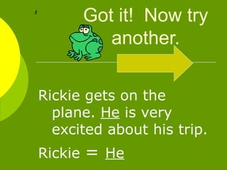 Got it!  Now try another. Rickie gets on the plane.  He  is very excited about his trip. Rickie  =  He   