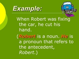 Example:   When Robert was fixing the car, he cut his hand.  ( Robert   is a noun.  He  is a pronoun that refers to the antecedent,  Robert .)  