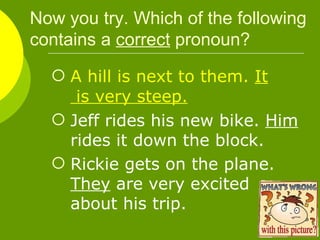 Now you try. Which of the following contains a  correct  pronoun? A hill is next to them.  It  is very steep. Jeff rides his new bike.  Him  rides it down the block. Rickie gets on the plane.  They  are very excited about his trip. 