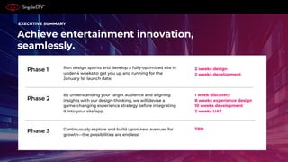 Achieve entertainment innovation,
seamlessly.
Phase 1
Phase 2
Phase 3
EXECUTIVE SUMMARY
Run design sprints and develop a fully-optimized site in
under 4 weeks to get you up and running for the
January 1st launch date.
By understanding your target audience and aligning
insights with our design-thinking, we will devise a
game-changing experience strategy before integrating
it into your site/app.
Continuously explore and build upon new avenues for
growth—the possibilities are endless!
2 weeks design
2 weeks development
TBD
1 week discovery
8 weeks experience design
10 weeks development
2 weeks UAT
 