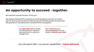 An opportunity to succeed - together.
We operate outside the box. So do you.
We believe SingularDTV presents an exciting opportunity for us to be a
part of, and we are excited to take this ground-breaking idea forward with
the pioneers in the blockchain-entertainment ecosystem.
Your disruptive idea + our proven capabilities = impact delivered
We understand your
value proposition and are
ready to tokenize your idea!
Our agile approach to design
and development makes us
ideal partners for a dynamic
engagement.
 