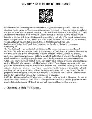 My First Visit at the Hindu Temple Essay
I decided to visit a Hindu temple because the Hindu religion was the religion that I knew the least
about and was interested in. This assignment gave me an opportunity to learn more about this religion
and what their worship services and rituals were like. The temple that I went to was called BAPS Shri
Swaminaryan Mandir and it was located in Lilburn. As soon as I walked in, I was amazed by the
beautiful architectural design of this Temple. It seemed like it took a lot of hard work and dedication
to make the place what it is now. While I was at the temple, I watched the Hindus perform an ancient
Vedic ritual called the Abhishek, a ritual bathing to honor the murti of their God.
Bochasanwasi Shri Akshar Purushottam Swaminarayan Sanstha, ... Show more content on
Helpwriting.net ...
The Mandir (temple) was constructed with Italian marble, Indian pink sandstone, and Turkish
limestone. The walls were all carved with delicate carvings of Gods that were carefully shipped all the
way from India. The Hindus had very strict rules that had to be followed, such as: no smoking,
drinking or eating inside, cell phones had to be turned off, and we had to be silent. We also had to take
our shoes off before entering the temple out of respect for the deities and to keep the floors clean.
When I first entered the main worship room, I saw three women walking around the gods in clockwise
motion. This clockwise motion is called Pradakshina, a form of worship that represents the fact that
god is the center of everything and everyone else surrounds him. There were several gods in the room,
each stored in their own window. Many people ranging from old to young kept going up to each god
and doing their own prayers. I observed that the prayers were performed in a special way. You had to
put your two hands together, close your eyes and pray to that specific God. I couldn t understand the
prayers they were reciting because they were saying it in language.
BAPS Shri Swaminarayan Mandir offers many traditional rituals and services. However, I decided to
observe Abhishek, an ancient Vedic ritual of bathing the murti, which is the divine spirit of God. This
ritual is dedicated to the murti Nilkanth Varni, which represents Bhagwan Swaminarayan
... Get more on HelpWriting.net ...
 
